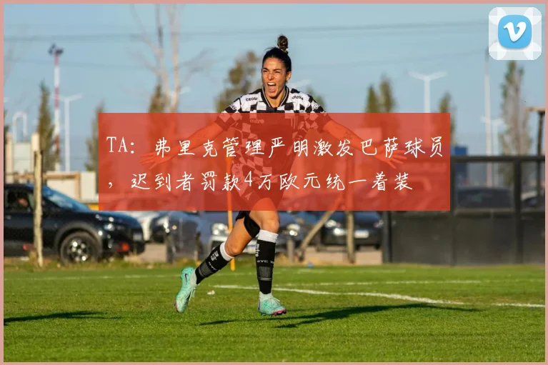 TA：弗里克管理严明激发巴萨球员，迟到者罚款4万欧元统一着装