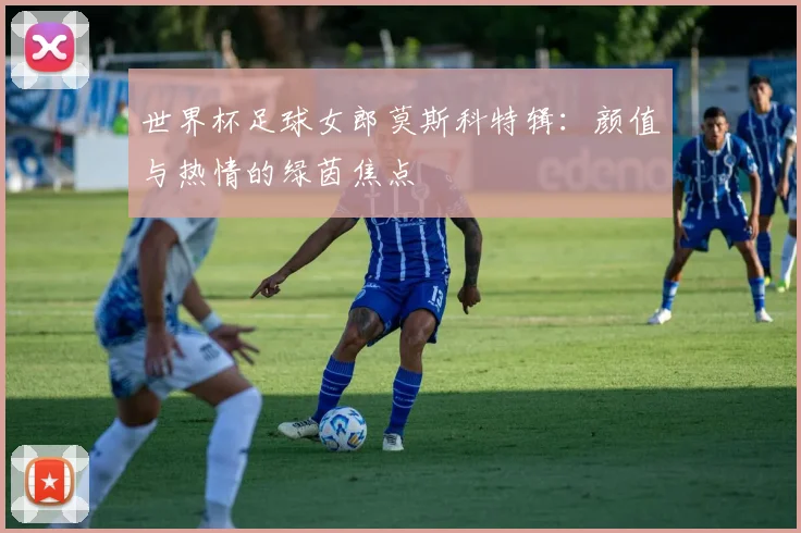 世界杯足球女郎莫斯科特辑：颜值与热情的绿茵焦点