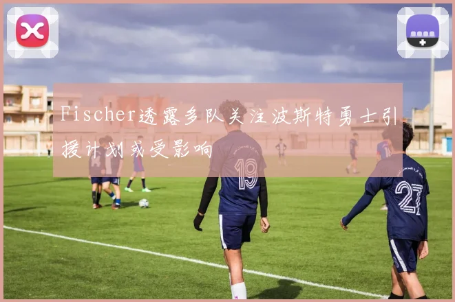 Fischer透露多队关注波斯特勇士引援计划或受影响
