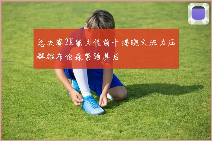 总决赛2K能力值前十揭晓文班力压群雄布伦森紧随其后