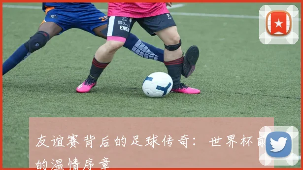 友谊赛背后的足球传奇:世界杯前的温情序章