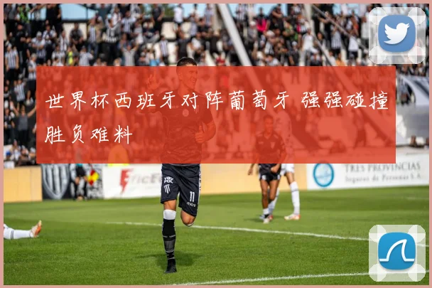 世界杯西班牙对阵葡萄牙 强强碰撞胜负难料