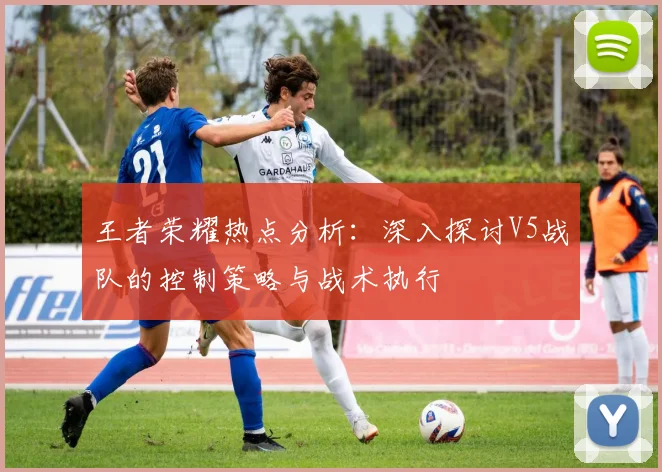 王者荣耀热点分析：深入探讨V5战队的控制策略与战术执行