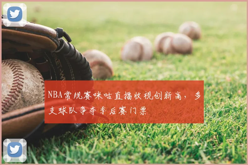 NBA常规赛咪咕直播收视创新高，多支球队争夺季后赛门票