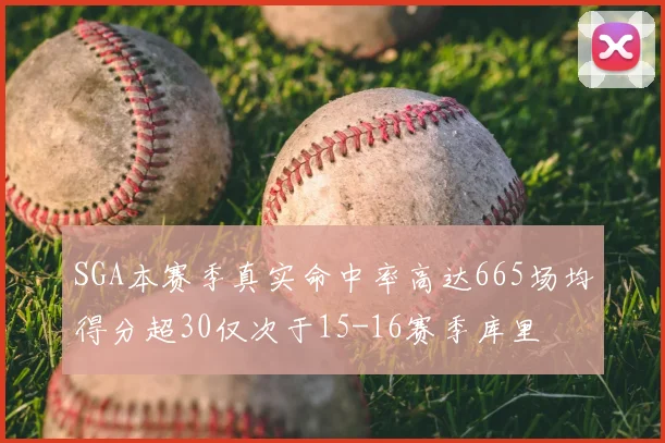 SGA本赛季真实命中率高达665场均得分超30仅次于15-16赛季库里
