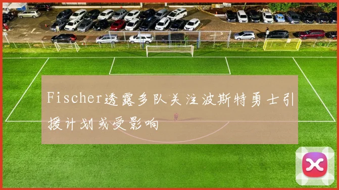Fischer透露多队关注波斯特勇士引援计划或受影响